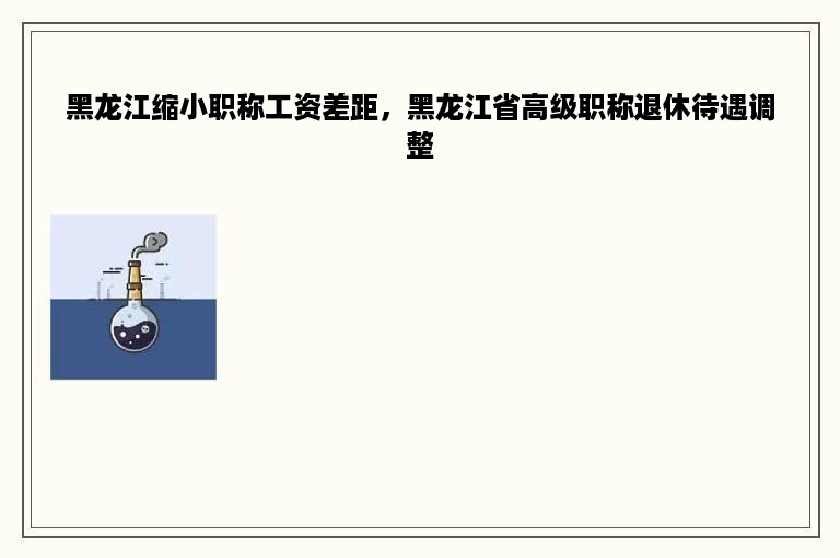 黑龙江缩小职称工资差距，黑龙江省高级职称退休待遇调整