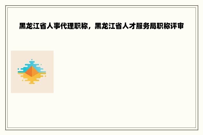 黑龙江省人事代理职称，黑龙江省人才服务局职称评审