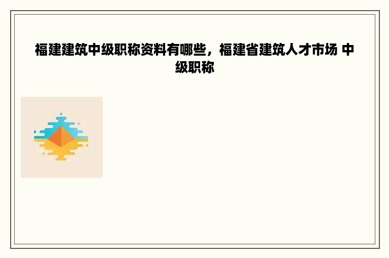 福建建筑中级职称资料有哪些，福建省建筑人才市场 中级职称