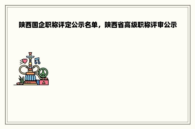 陕西国企职称评定公示名单，陕西省高级职称评审公示