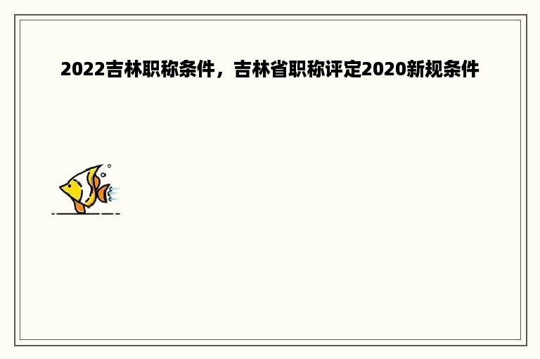 2022吉林职称条件，吉林省职称评定2020新规条件