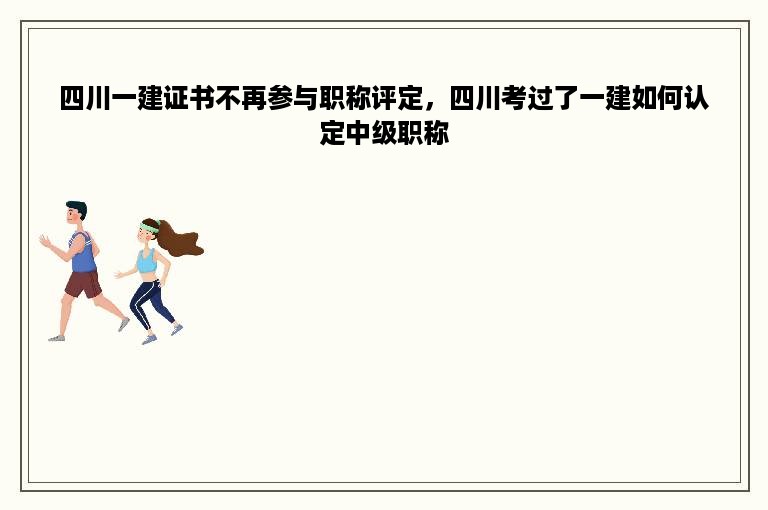 四川一建证书不再参与职称评定，四川考过了一建如何认定中级职称