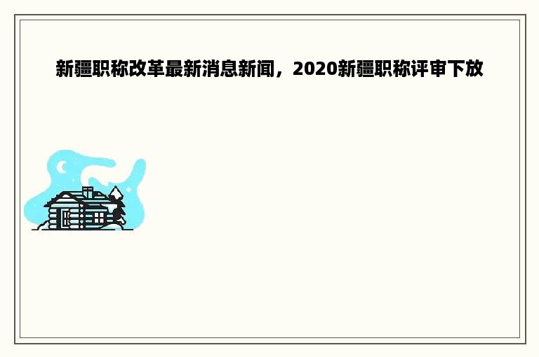 新疆职称改革最新消息新闻，2020新疆职称评审下放