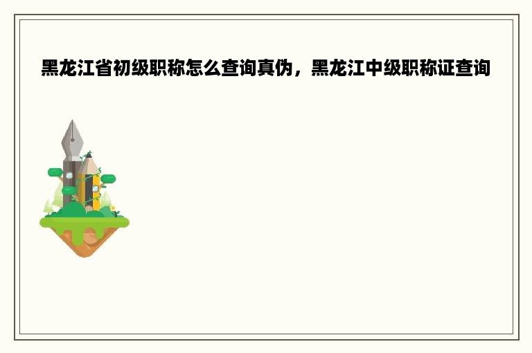 黑龙江省初级职称怎么查询真伪，黑龙江中级职称证查询