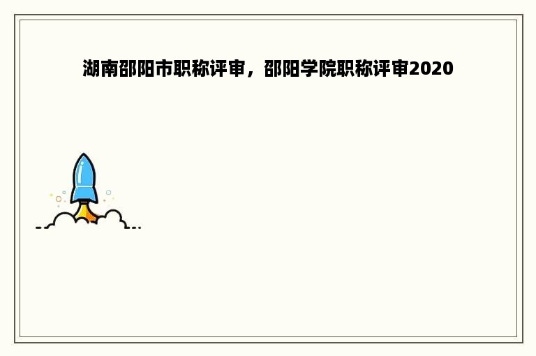 湖南邵阳市职称评审，邵阳学院职称评审2020