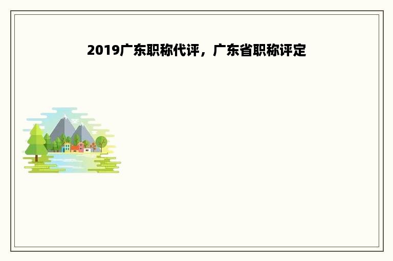 2019广东职称代评，广东省职称评定