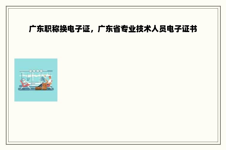 广东职称换电子证，广东省专业技术人员电子证书