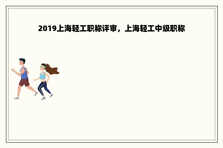 2019上海轻工职称评审，上海轻工中级职称