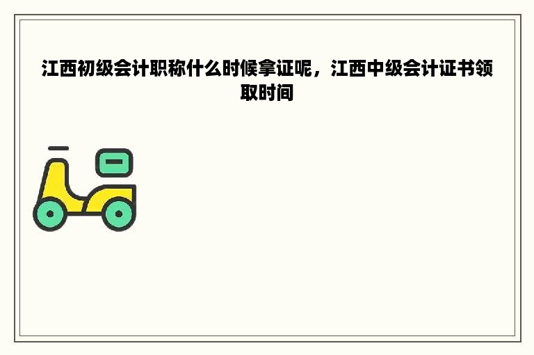 江西初级会计职称什么时候拿证呢，江西中级会计证书领取时间