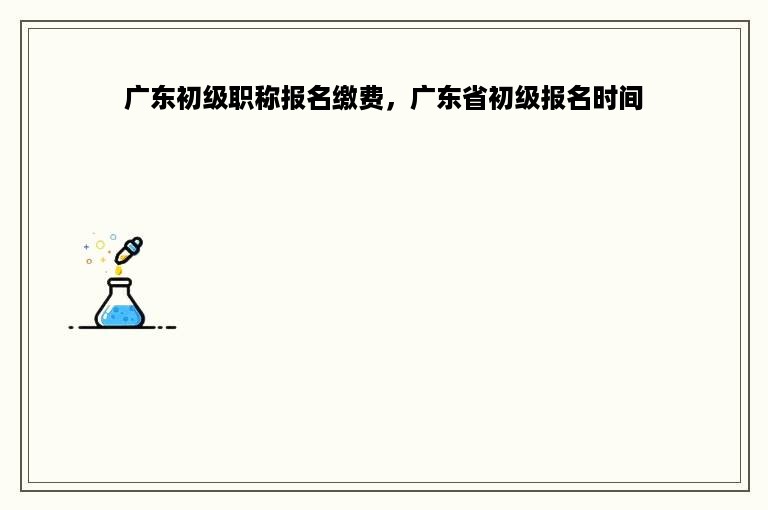 广东初级职称报名缴费，广东省初级报名时间