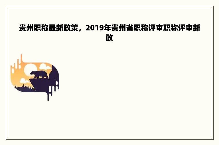 贵州职称最新政策，2019年贵州省职称评审职称评审新政