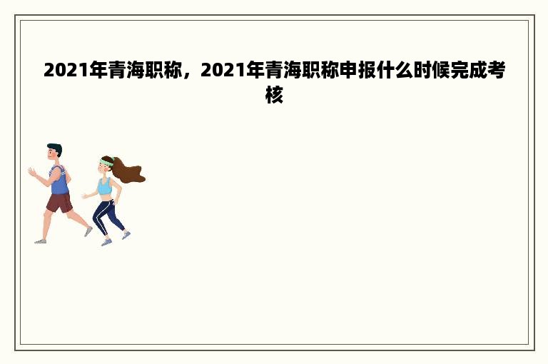 2021年青海职称，2021年青海职称申报什么时候完成考核