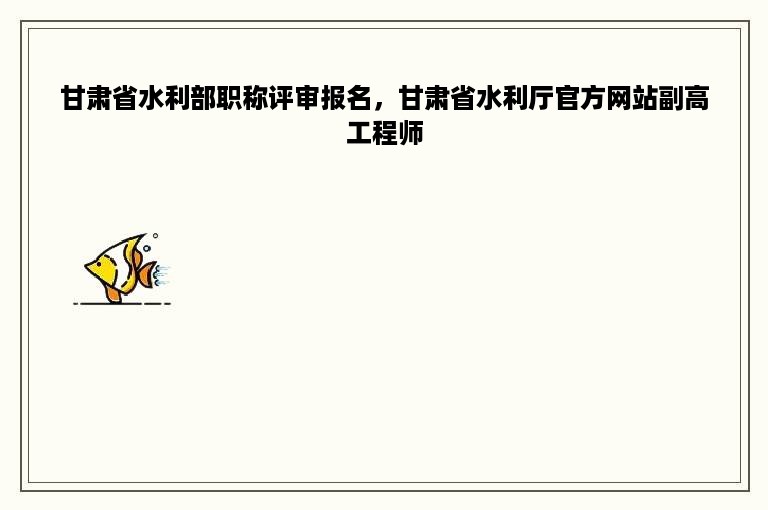 甘肃省水利部职称评审报名，甘肃省水利厅官方网站副高工程师