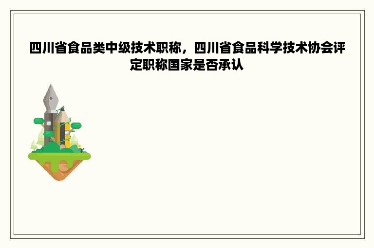 四川省食品类中级技术职称，四川省食品科学技术协会评定职称国家是否承认