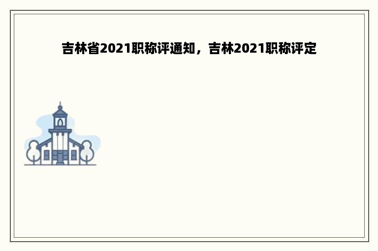 吉林省2021职称评通知，吉林2021职称评定