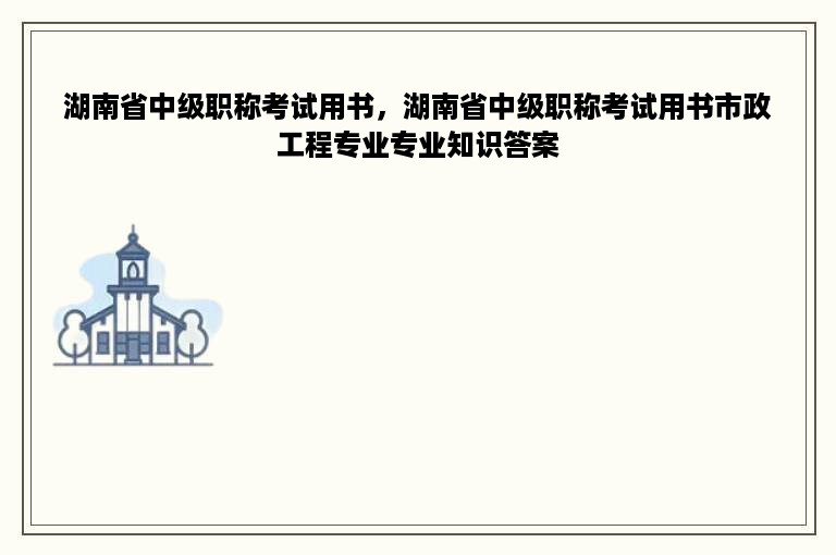 湖南省中级职称考试用书，湖南省中级职称考试用书市政工程专业专业知识答案