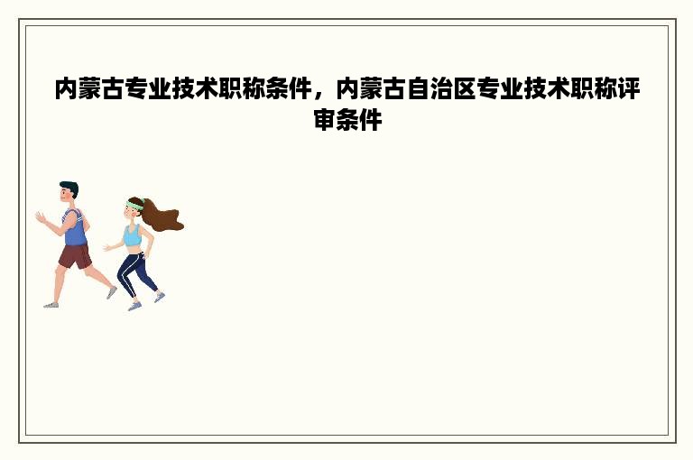 内蒙古专业技术职称条件，内蒙古自治区专业技术职称评审条件