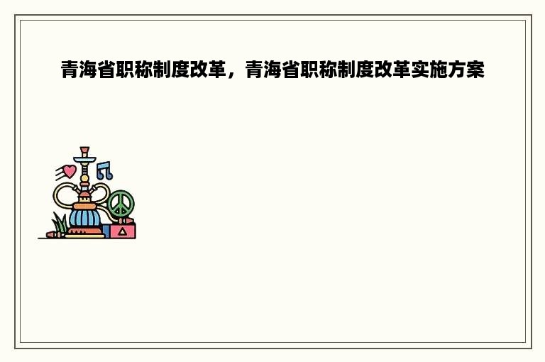 青海省职称制度改革，青海省职称制度改革实施方案