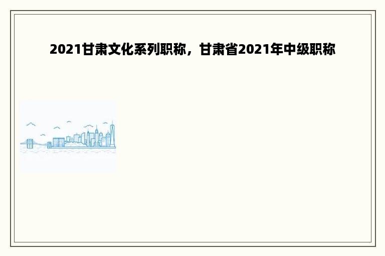 2021甘肃文化系列职称，甘肃省2021年中级职称