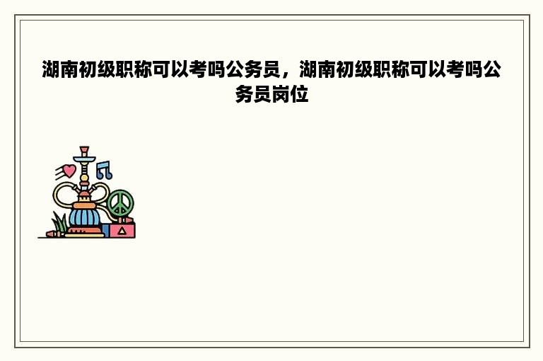 湖南初级职称可以考吗公务员，湖南初级职称可以考吗公务员岗位