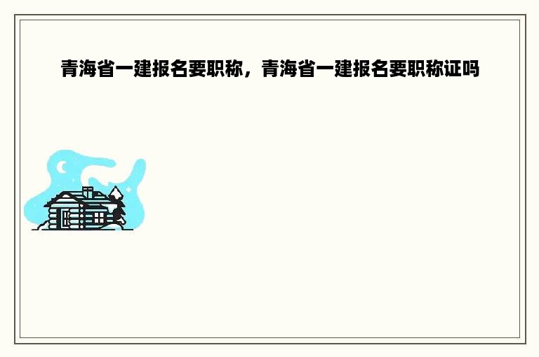 青海省一建报名要职称，青海省一建报名要职称证吗