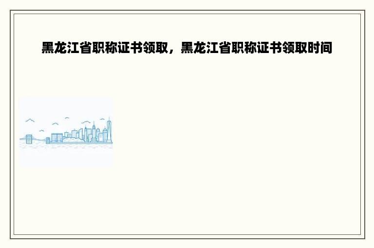 黑龙江省职称证书领取，黑龙江省职称证书领取时间