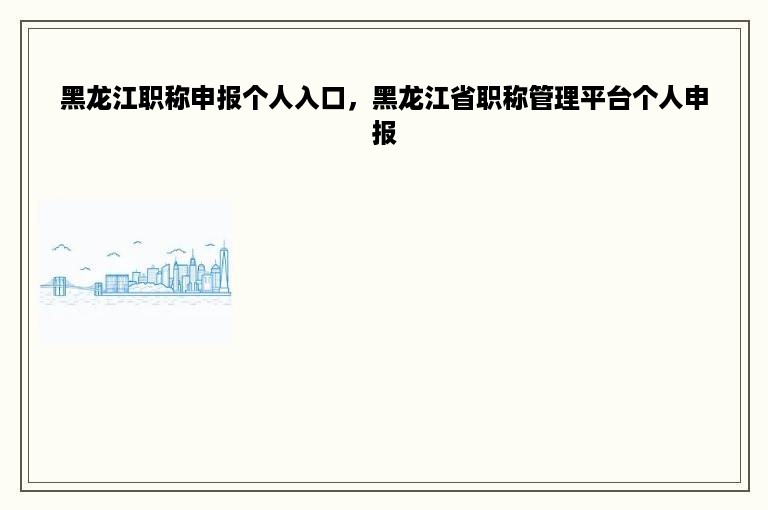 黑龙江职称申报个人入口，黑龙江省职称管理平台个人申报