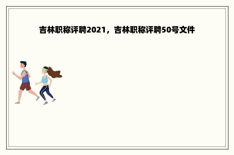 吉林职称评聘2021，吉林职称评聘50号文件