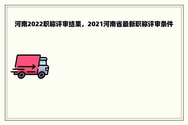 河南2022职称评审结果，2021河南省最新职称评审条件