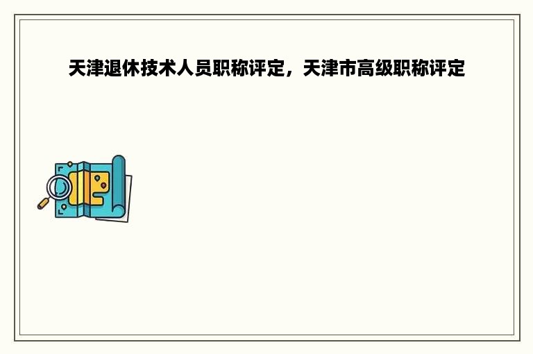 天津退休技术人员职称评定，天津市高级职称评定