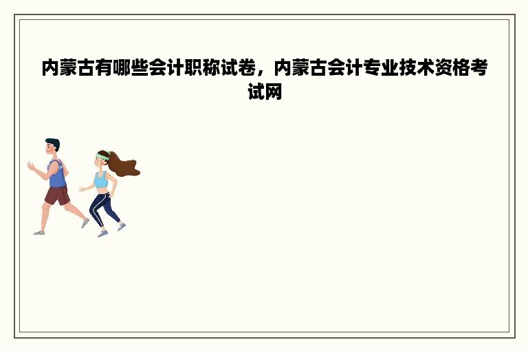 内蒙古有哪些会计职称试卷，内蒙古会计专业技术资格考试网