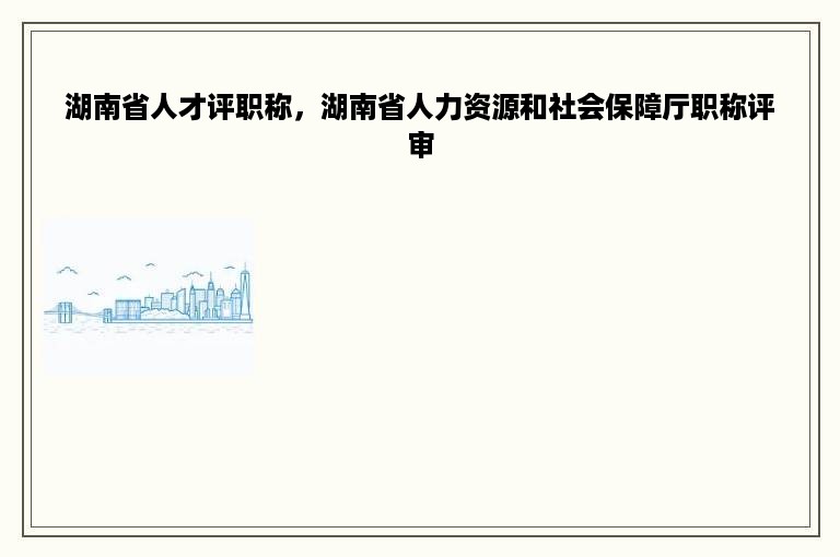 湖南省人才评职称，湖南省人力资源和社会保障厅职称评审