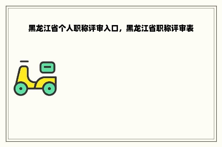 黑龙江省个人职称评审入口，黑龙江省职称评审表