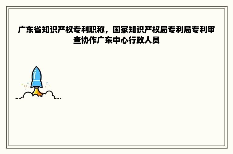 广东省知识产权专利职称，国家知识产权局专利局专利审查协作广东中心行政人员