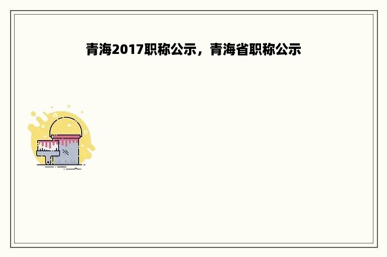 青海2017职称公示，青海省职称公示