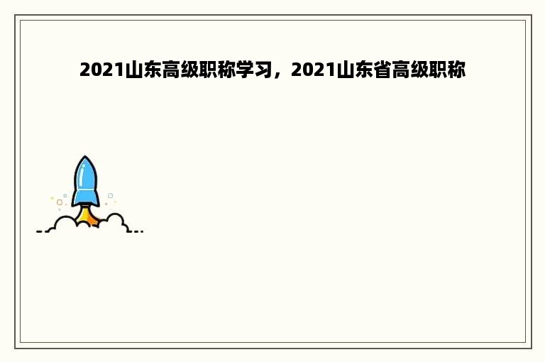 2021山东高级职称学习，2021山东省高级职称