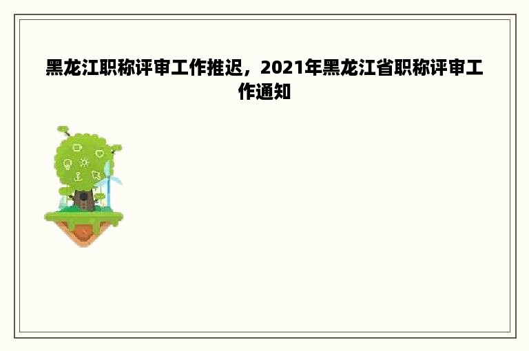 黑龙江职称评审工作推迟，2021年黑龙江省职称评审工作通知