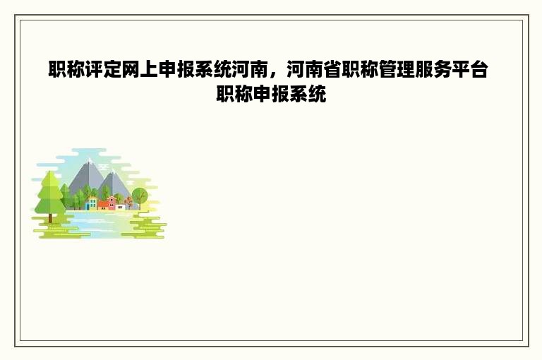 职称评定网上申报系统河南，河南省职称管理服务平台 职称申报系统