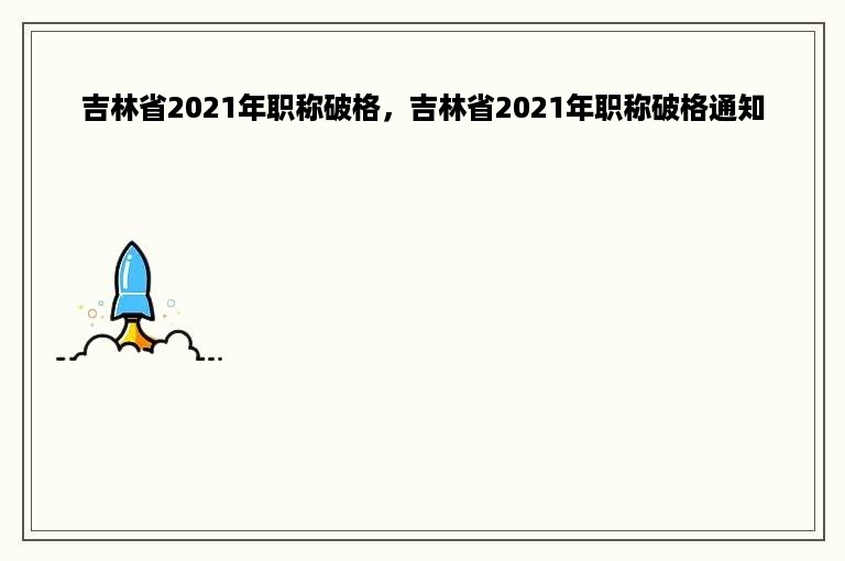 吉林省2021年职称破格，吉林省2021年职称破格通知