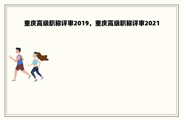 重庆高级职称评审2019，重庆高级职称评审2021