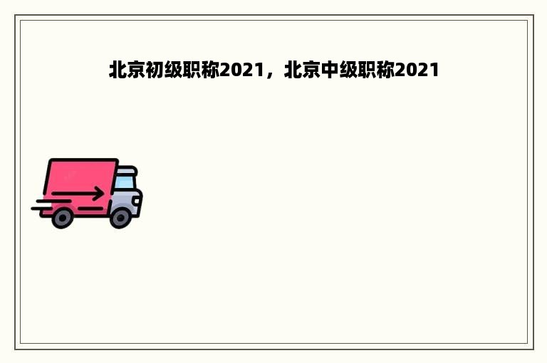 北京初级职称2021，北京中级职称2021