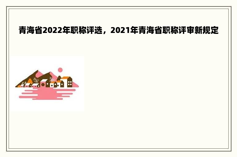 青海省2022年职称评选，2021年青海省职称评审新规定