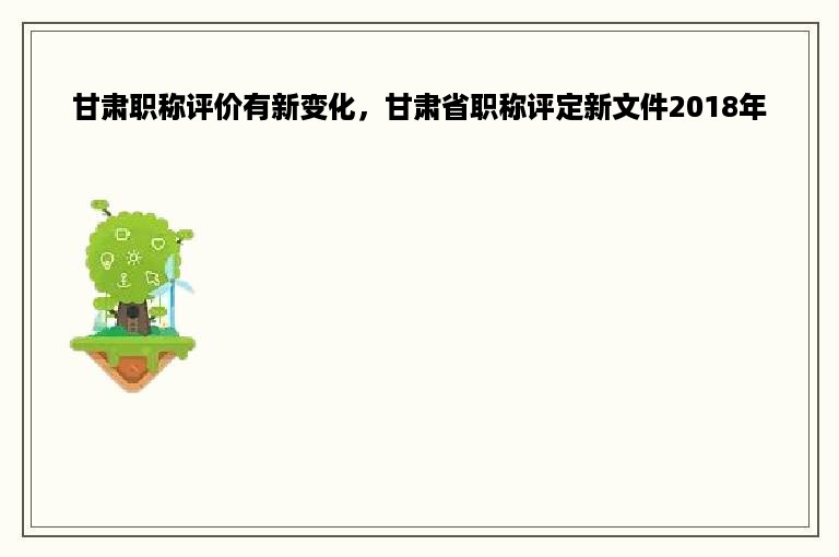 甘肃职称评价有新变化，甘肃省职称评定新文件2018年