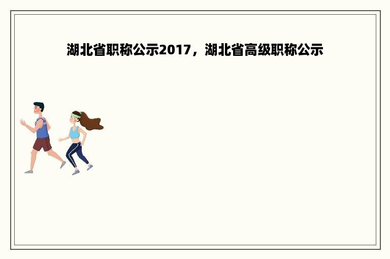 湖北省职称公示2017，湖北省高级职称公示