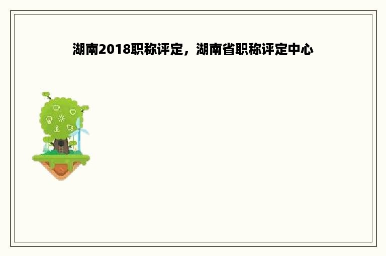 湖南2018职称评定，湖南省职称评定中心