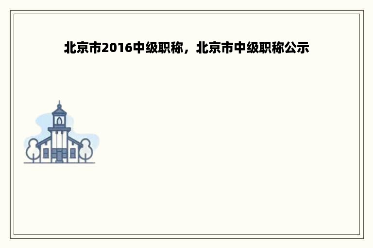 北京市2016中级职称，北京市中级职称公示