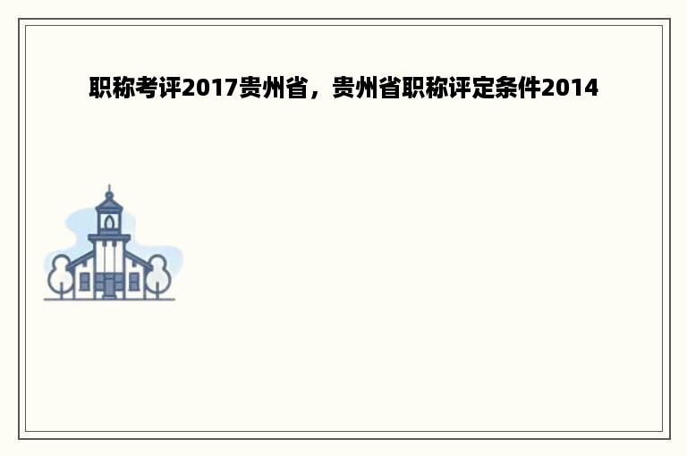 职称考评2017贵州省，贵州省职称评定条件2014