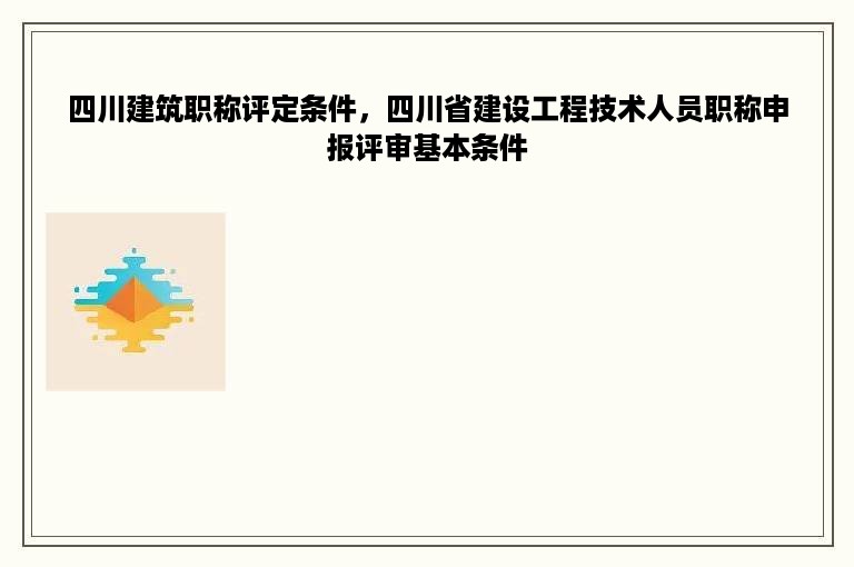 四川建筑职称评定条件，四川省建设工程技术人员职称申报评审基本条件