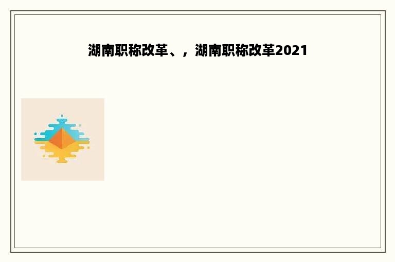 湖南职称改革、，湖南职称改革2021