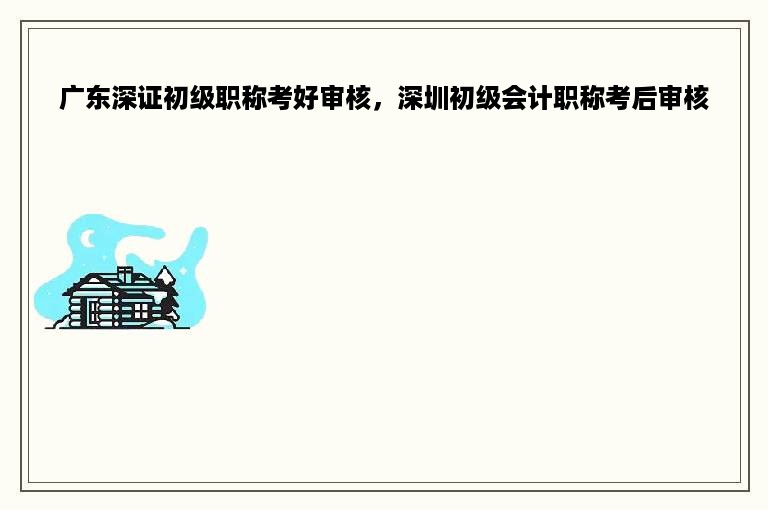 广东深证初级职称考好审核，深圳初级会计职称考后审核